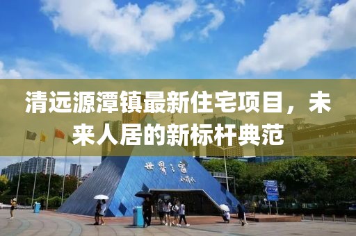清遠源潭鎮(zhèn)最新住宅項目，未來人居的新標桿典范