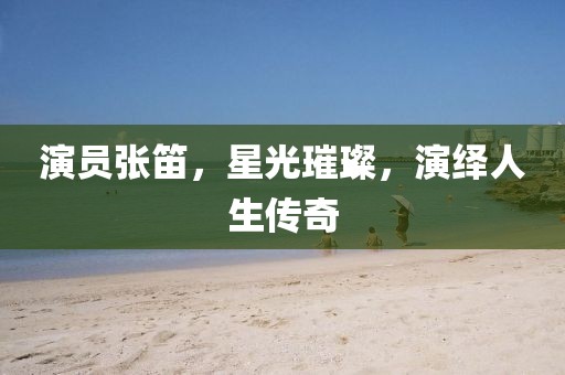 演員張笛，星光璀璨，演繹人生傳奇
