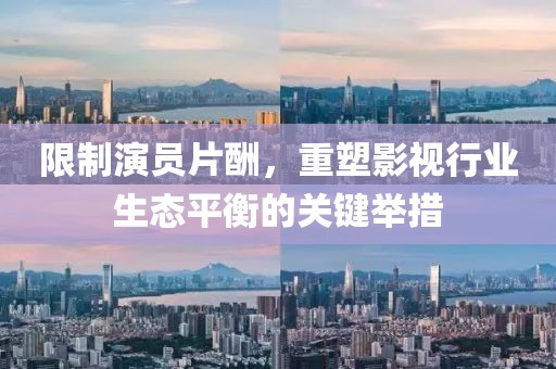 限制演員片酬，重塑影視行業(yè)生態(tài)平衡的關(guān)鍵舉措