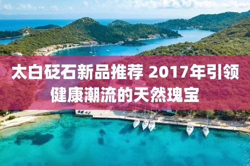 太白砭石新品推薦 2017年引領(lǐng)健康潮流的天然瑰寶