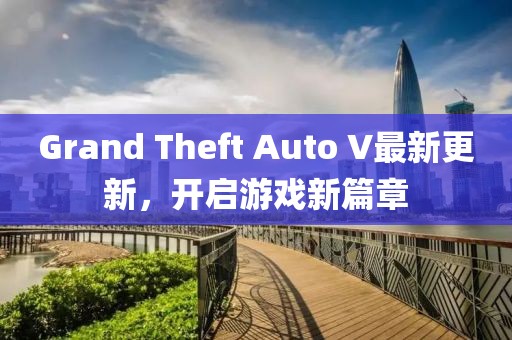 Grand Theft Auto V最新更新，開啟游戲新篇章
