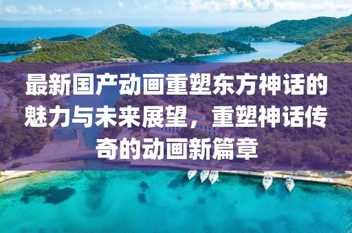 最新國(guó)產(chǎn)動(dòng)畫重塑東方神話的魅力與未來(lái)展望，重塑神話傳奇的動(dòng)畫新篇章