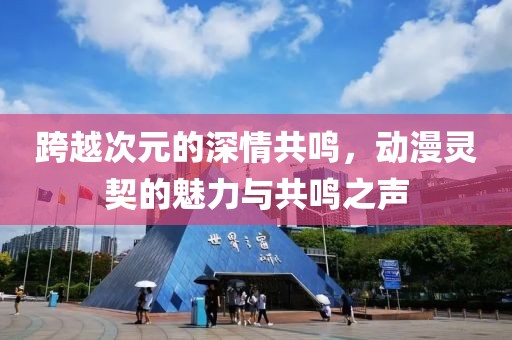 跨越次元的深情共鳴，動(dòng)漫靈契的魅力與共鳴之聲