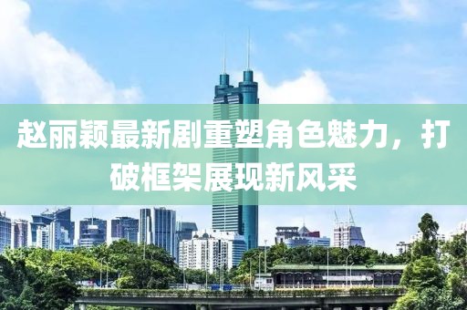 趙麗穎最新劇重塑角色魅力，打破框架展現(xiàn)新風(fēng)采