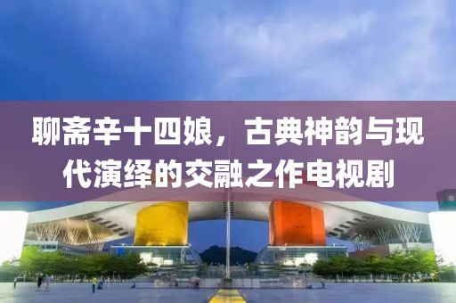聊齋辛十四娘，古典神韻與現(xiàn)代演繹的交融之作電視劇
