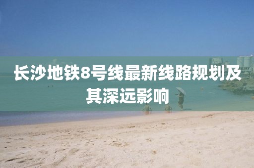 長(zhǎng)沙地鐵8號(hào)線最新線路規(guī)劃及其深遠(yuǎn)影響