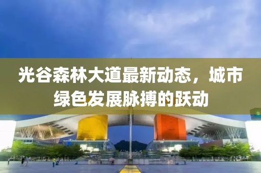 光谷森林大道最新動態(tài)，城市綠色發(fā)展脈搏的躍動
