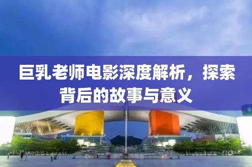 巨乳老師電影深度解析，探索背后的故事與意義