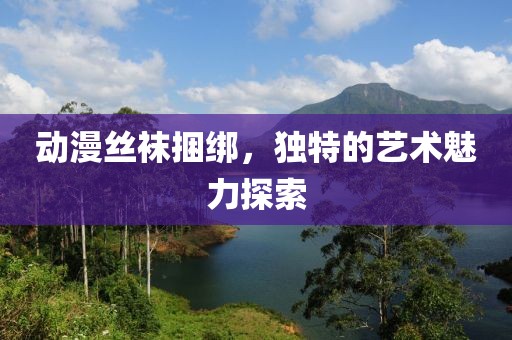 動(dòng)漫絲襪捆綁，獨(dú)特的藝術(shù)魅力探索