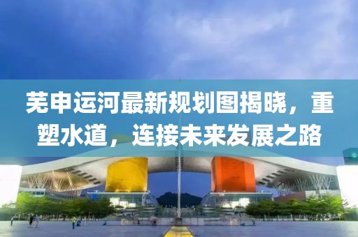 蕪申運河最新規(guī)劃圖揭曉，重塑水道，連接未來發(fā)展之路