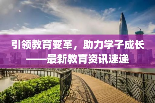 引領(lǐng)教育變革，助力學(xué)子成長(zhǎng)——最新教育資訊速遞