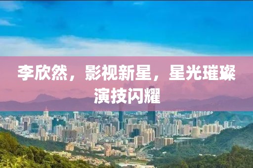 李欣然，影視新星，星光璀璨演技閃耀