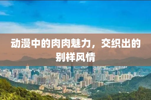 動漫中的肉肉魅力，交織出的別樣風情