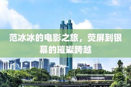 范冰冰的電影之旅，熒屏到銀幕的璀璨跨越