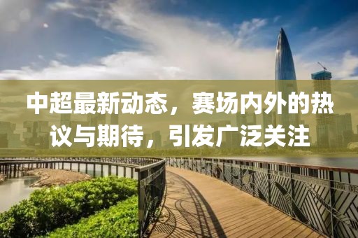中超最新動(dòng)態(tài)，賽場內(nèi)外的熱議與期待，引發(fā)廣泛關(guān)注