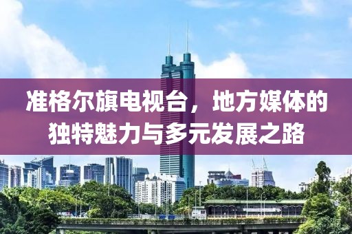 準(zhǔn)格爾旗電視臺(tái)，地方媒體的獨(dú)特魅力與多元發(fā)展之路