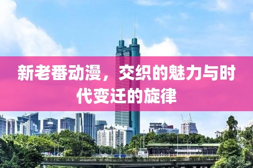 新老番動漫，交織的魅力與時代變遷的旋律