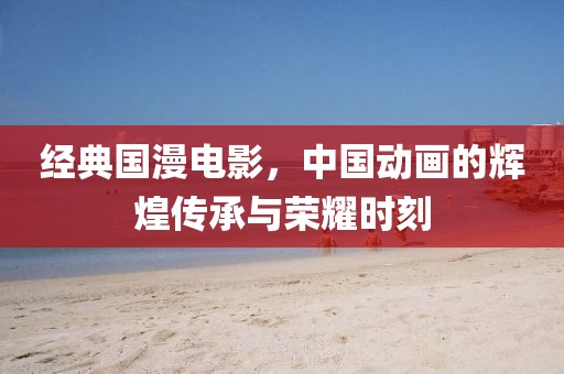 經(jīng)典國漫電影，中國動畫的輝煌傳承與榮耀時刻