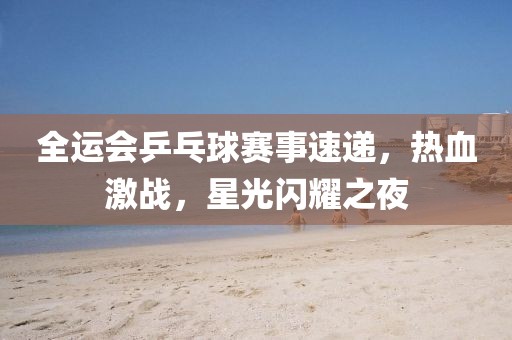 全運(yùn)會乒乓球賽事速遞，熱血激戰(zhàn)，星光閃耀之夜