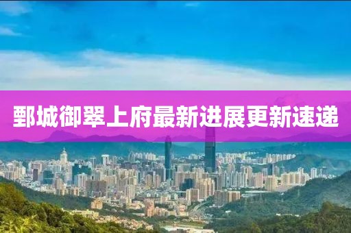 鄄城御翠上府最新進(jìn)展更新速遞