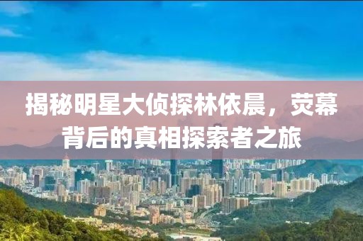 揭秘明星大偵探林依晨，熒幕背后的真相探索者之旅