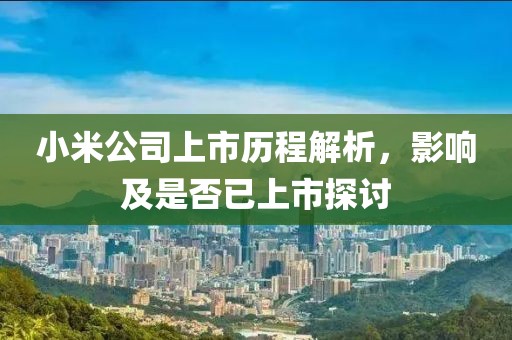 小米公司上市歷程解析，影響及是否已上市探討