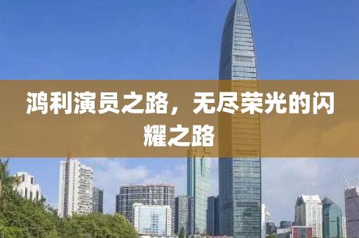 鴻利演員之路，無(wú)盡榮光的閃耀之路
