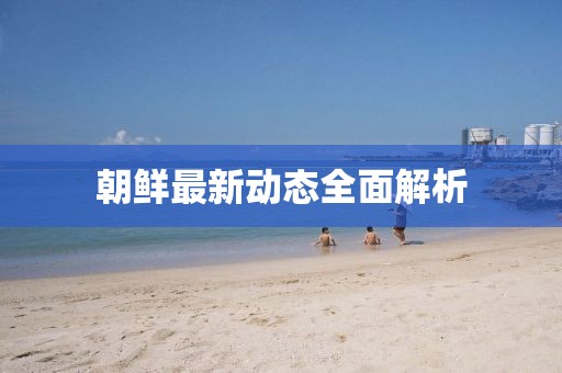 朝鮮最新動(dòng)態(tài)全面解析