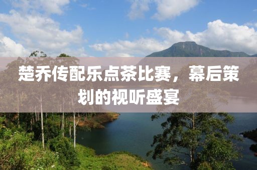 楚喬傳配樂點(diǎn)茶比賽，幕后策劃的視聽盛宴