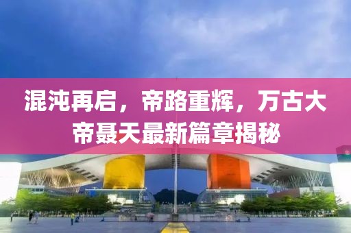 混沌再啟，帝路重輝，萬古大帝聶天最新篇章揭秘