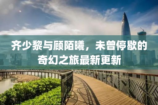 齊少黎與顧陌曦，未曾停歇的奇幻之旅最新更新