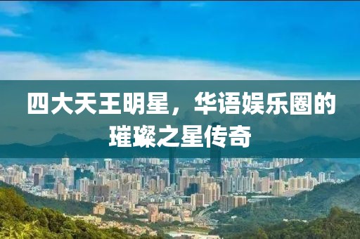 四大天王明星，華語娛樂圈的璀璨之星傳奇
