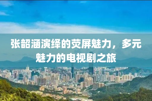張韶涵演繹的熒屏魅力，多元魅力的電視劇之旅