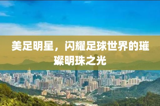 美足明星，閃耀足球世界的璀璨明珠之光