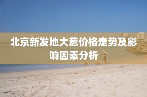北京新發(fā)地大蔥價格走勢及影響因素分析