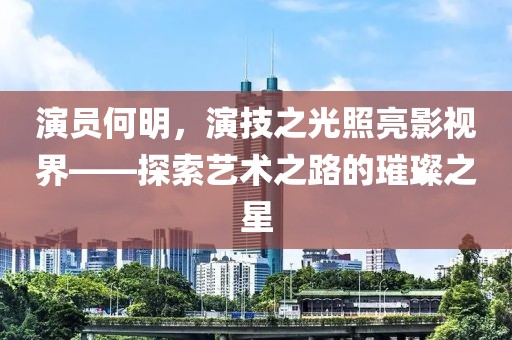 演員何明，演技之光照亮影視界——探索藝術(shù)之路的璀璨之星