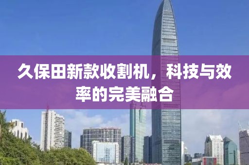 久保田新款收割機(jī)，科技與效率的完美融合