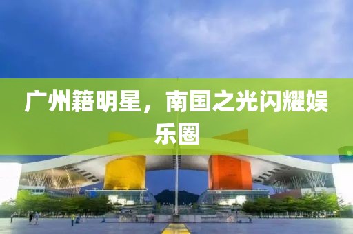 廣州籍明星，南國之光閃耀娛樂圈