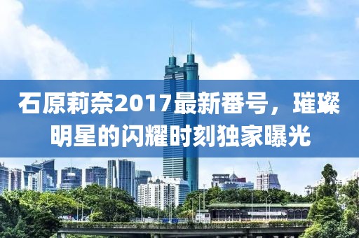 石原莉奈2017最新番號(hào)，璀璨明星的閃耀時(shí)刻獨(dú)家曝光