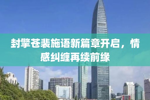 封擎蒼裴施語新篇章開啟，情感糾纏再續(xù)前緣