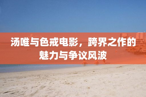 湯唯與色戒電影，跨界之作的魅力與爭議風(fēng)波