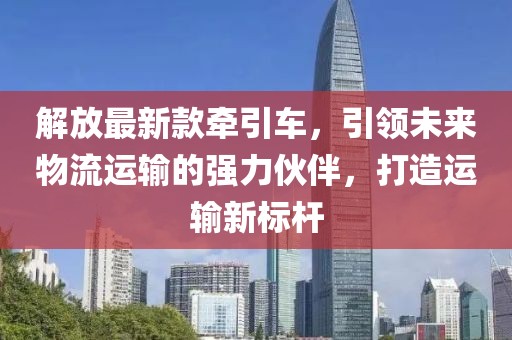 解放最新款牽引車，引領未來物流運輸的強力伙伴，打造運輸新標桿