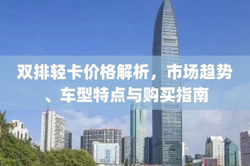 雙排輕卡價(jià)格解析，市場趨勢、車型特點(diǎn)與購買指南