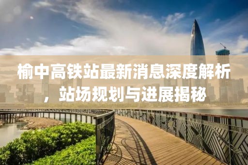 榆中高鐵站最新消息深度解析，站場規(guī)劃與進(jìn)展揭秘
