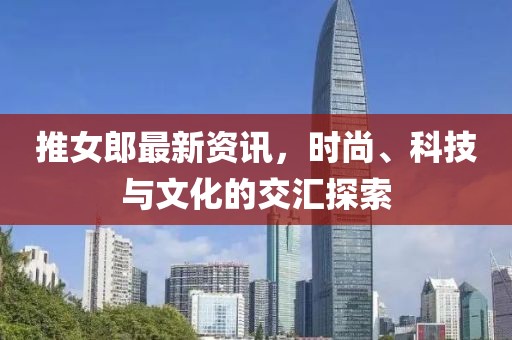 推女郎最新資訊，時尚、科技與文化的交匯探索