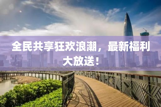 全民共享狂歡浪潮，最新福利大放送！