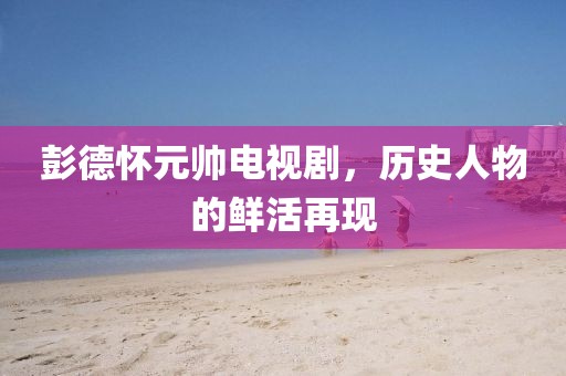 彭德懷元帥電視劇，歷史人物的鮮活再現(xiàn)