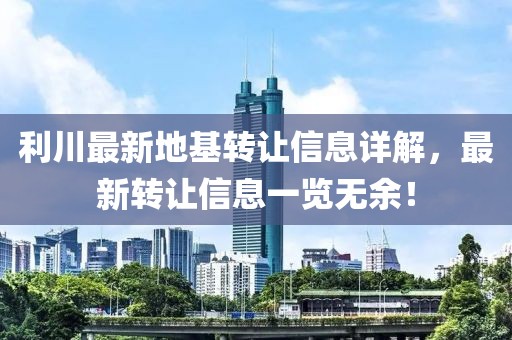 利川最新地基轉(zhuǎn)讓信息詳解，最新轉(zhuǎn)讓信息一覽無余！