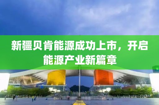 新疆貝肯能源成功上市，開啟能源產(chǎn)業(yè)新篇章