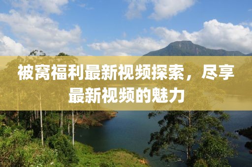 被窩福利最新視頻探索，盡享最新視頻的魅力